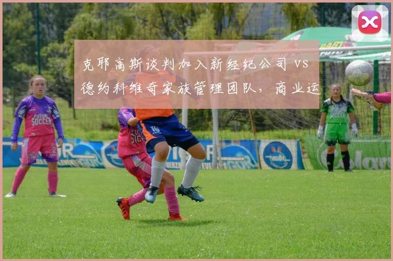 克耶高斯谈判加入新经纪公司 vs 德约科维奇家族管理团队，商业运作模式大不同