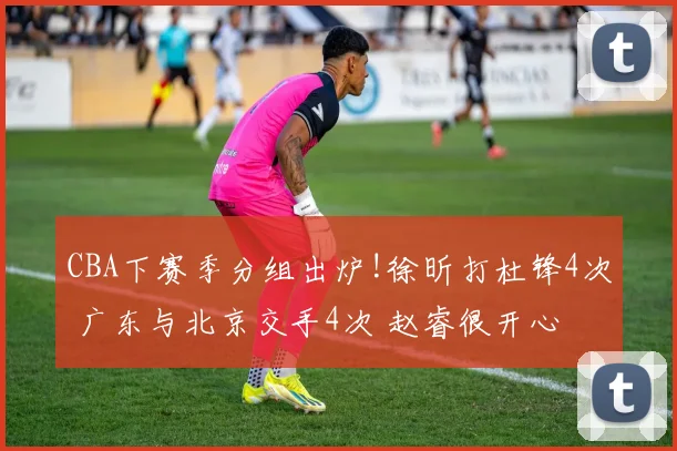 CBA下赛季分组出炉!徐昕打杜锋4次 广东与北京交手4次 赵睿很开心