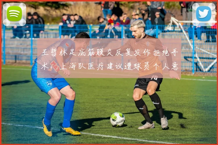 王哲林足底筋膜炎反复发作拒绝手术,上海队医疗建议遭球员个人意愿挑战
