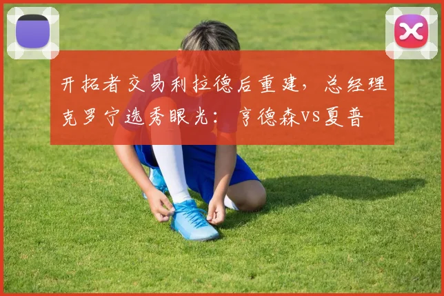 开拓者交易利拉德后重建,总经理克罗宁选秀眼光:亨德森vs夏普