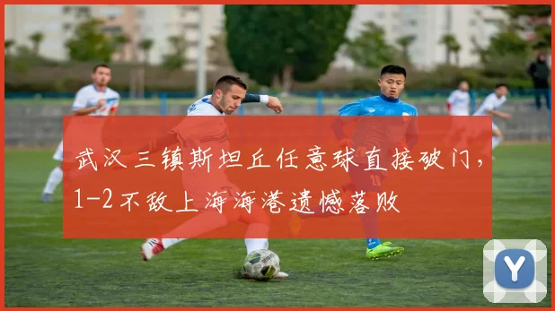 武汉三镇斯坦丘任意球直接破门，1-2不敌上海海港遗憾落败