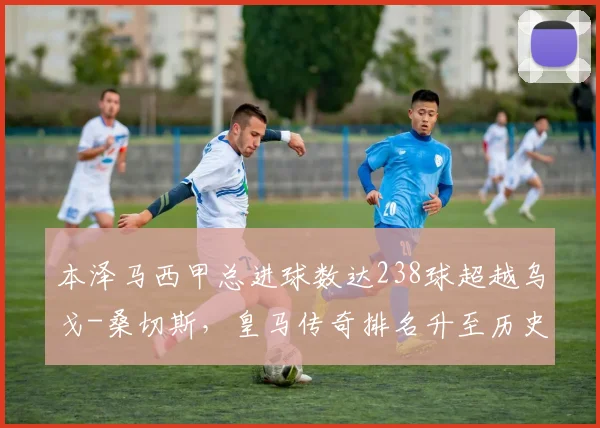 本泽马西甲总进球数达238球超越乌戈-桑切斯，皇马传奇排名升至历史第三