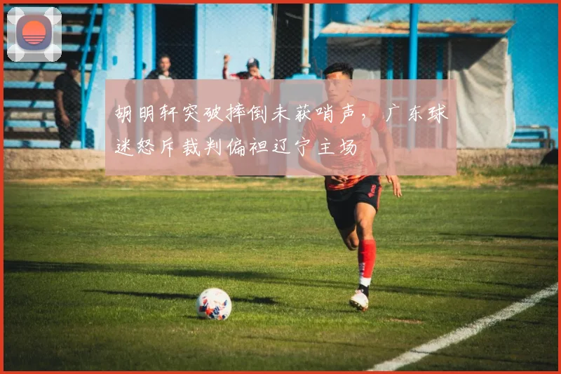 胡明轩突破摔倒未获哨声,广东球迷怒斥裁判偏袒辽宁主场