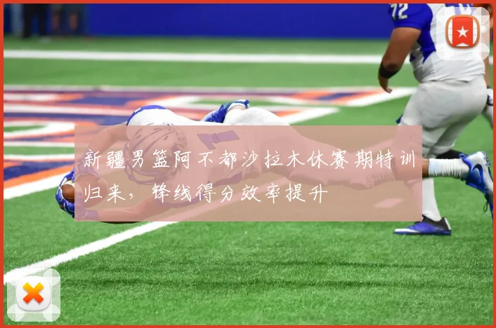 新疆男篮阿不都沙拉木休赛期特训归来,锋线得分效率提升