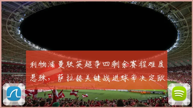 利物浦曼联英超争四剩余赛程难度悬殊,萨拉赫关键战进球率决定欧冠席位